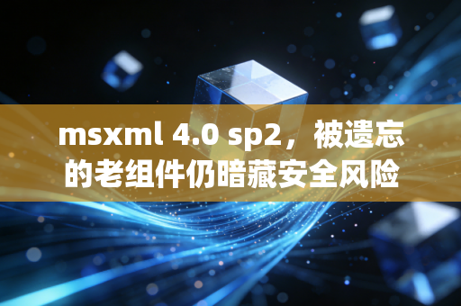 msxml 4.0 sp2,被遗忘的老组件仍暗藏安全风险