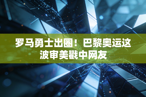 罗马勇士出圈!巴黎奥运这波审美戳中网友