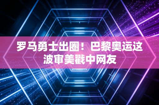 罗马勇士出圈!巴黎奥运这波审美戳中网友