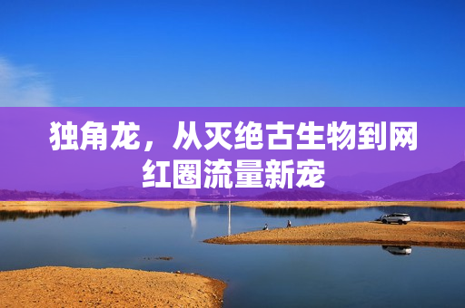 独角龙,从灭绝古生物到网红圈流量新宠