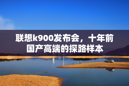 联想k900发布会,十年前国产高端的探路样本