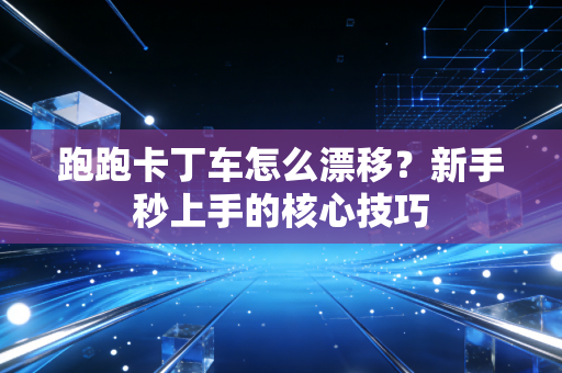 跑跑卡丁车怎么漂移?新手秒上手的核心技巧