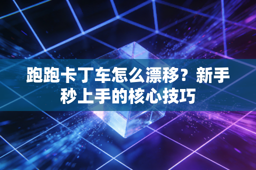 跑跑卡丁车怎么漂移?新手秒上手的核心技巧