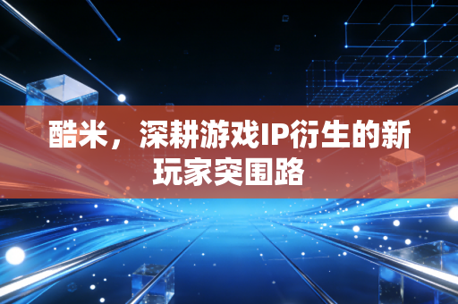 酷米,深耕游戏IP衍生的新玩家突围路