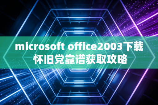 microsoft office2003下载 怀旧党靠谱获取攻略