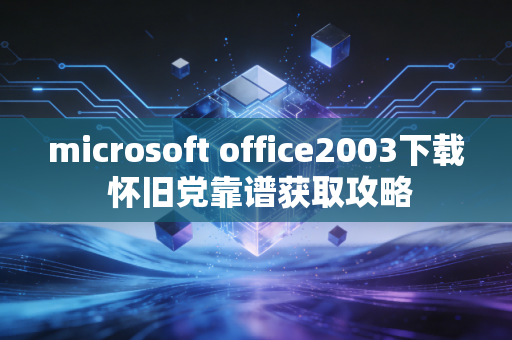 microsoft office2003下载 怀旧党靠谱获取攻略
