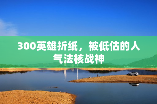 300英雄折纸，被低估的人气法核战神