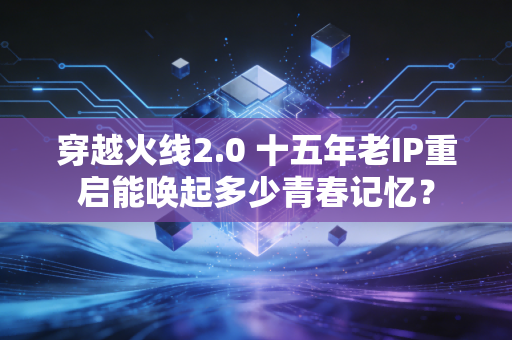 穿越火线2.0 十五年老IP重启能唤起多少青春记忆?
