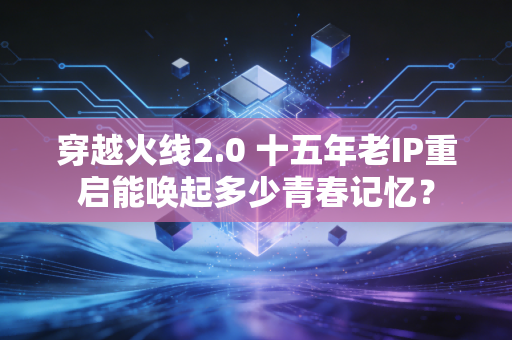 穿越火线2.0 十五年老IP重启能唤起多少青春记忆?