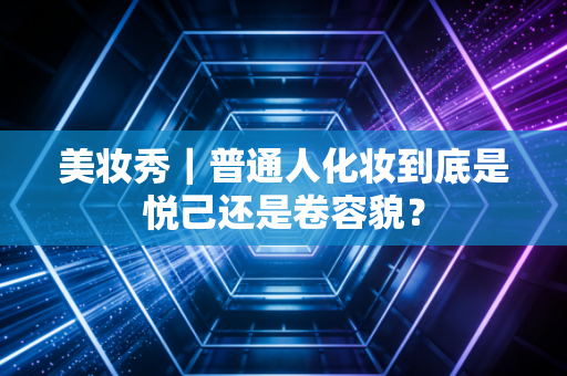 美妆秀|普通人化妆到底是悦己还是卷容貌?