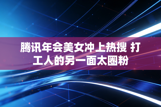 腾讯年会美女冲上热搜 打工人的另一面太圈粉