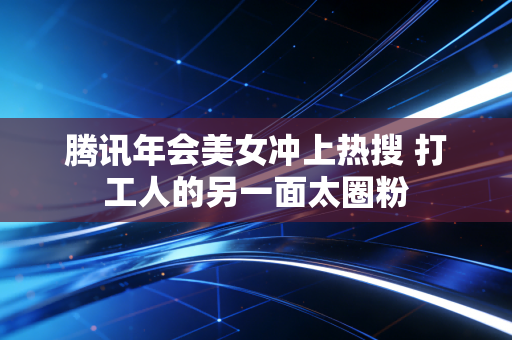 腾讯年会美女冲上热搜 打工人的另一面太圈粉