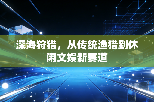 深海狩猎,从传统渔猎到休闲文娱新赛道