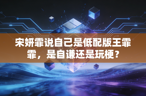 宋妍霏说自己是低配版王霏霏,是自谦还是玩梗?