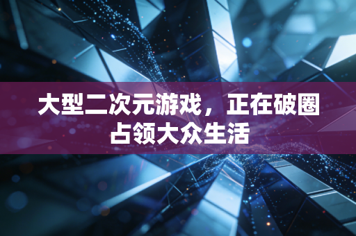 大型二次元游戏,正在破圈占领大众生活