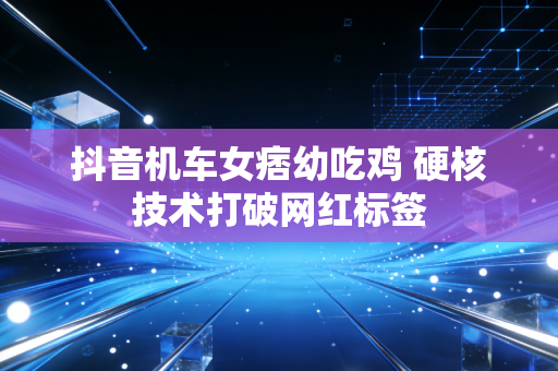 抖音机车女痞幼吃鸡 硬核技术打破网红标签