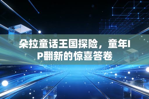 朵拉童话王国探险,童年IP翻新的惊喜答卷