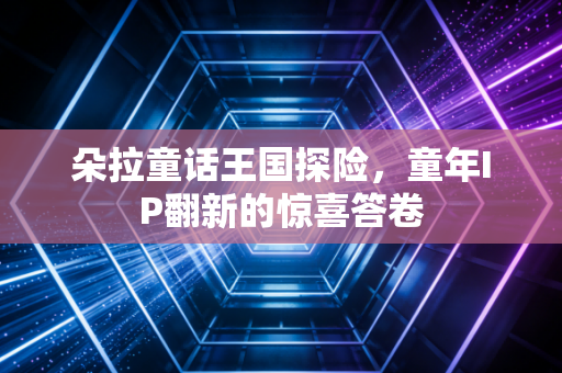 朵拉童话王国探险,童年IP翻新的惊喜答卷