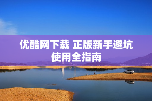 优酷网下载 正版新手避坑使用全指南