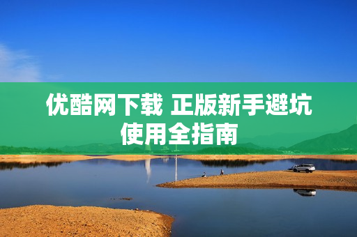 优酷网下载 正版新手避坑使用全指南