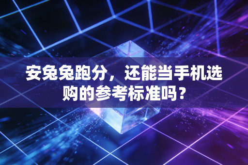 安兔兔跑分,还能当手机选购的参考标准吗?