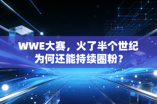 WWE大赛,火了半个世纪为何还能持续圈粉?