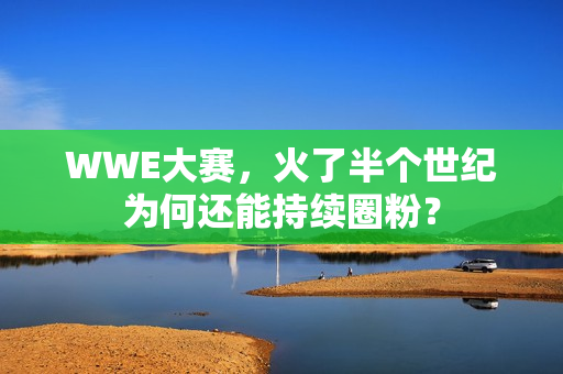 WWE大赛,火了半个世纪为何还能持续圈粉?