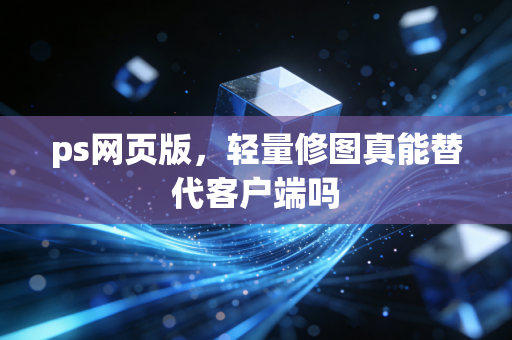 ps网页版,轻量修图真能替代客户端吗