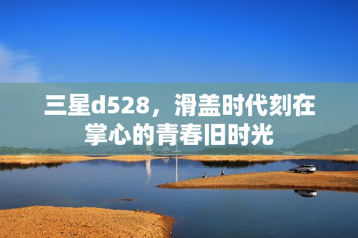 三星d528，滑盖时代刻在掌心的青春旧时光