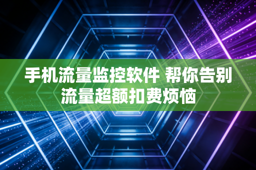 手机流量监控软件 帮你告别流量超额扣费烦恼