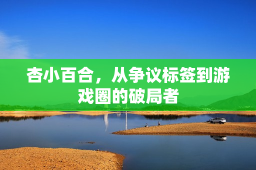 杏小百合,从争议标签到游戏圈的破局者