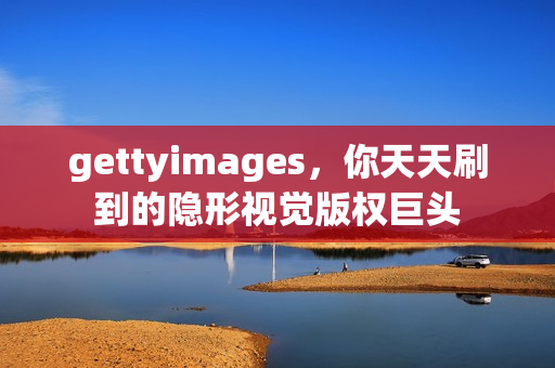 gettyimages,你天天刷到的隐形视觉版权巨头