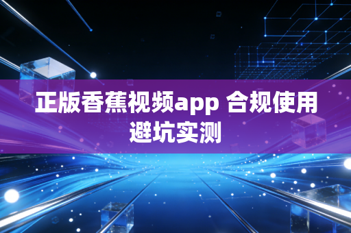 正版香蕉视频app 合规使用避坑实测