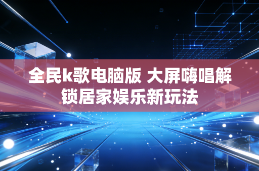 全民k歌电脑版 大屏嗨唱解锁居家娱乐新玩法