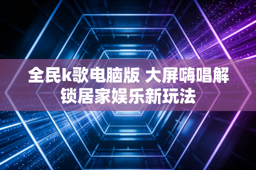 全民k歌电脑版 大屏嗨唱解锁居家娱乐新玩法