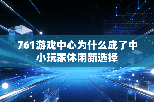 761游戏中心为什么成了中小玩家休闲新选择