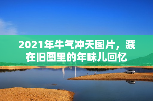 2021年牛气冲天图片,藏在旧图里的年味儿回忆