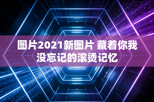 图片2021新图片 藏着你我没忘记的滚烫记忆