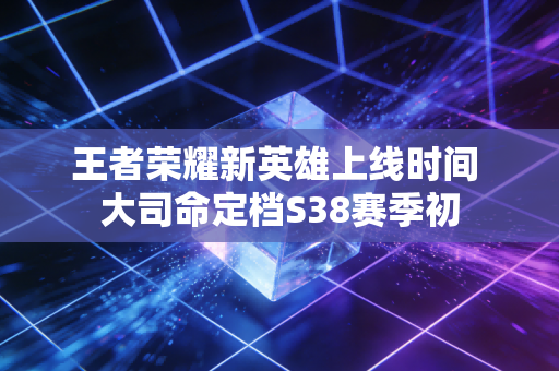 王者荣耀新英雄上线时间 大司命定档S38赛季初