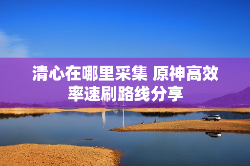 清心在哪里采集 原神高效率速刷路线分享