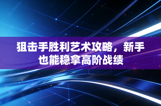 狙击手胜利艺术攻略,新手也能稳拿高阶战绩