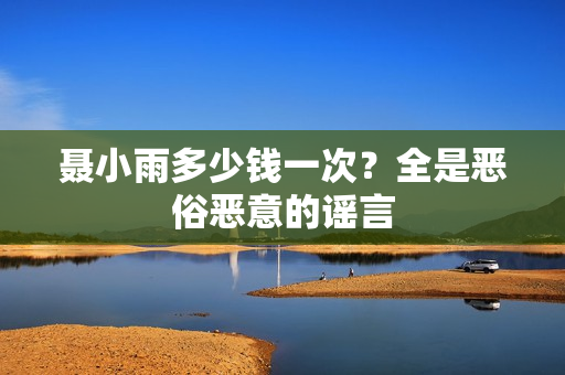 聂小雨多少钱一次？全是恶俗恶意的谣言