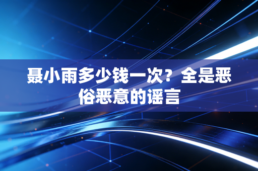 聂小雨多少钱一次？全是恶俗恶意的谣言