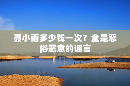 聂小雨多少钱一次？全是恶俗恶意的谣言