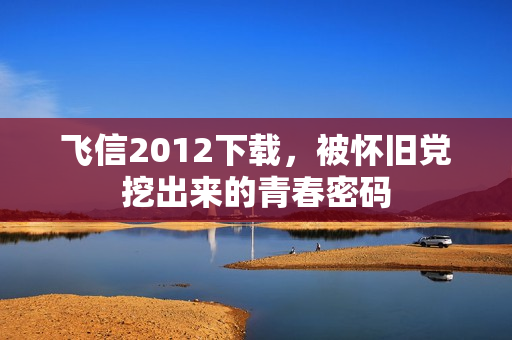 飞信2012下载,被怀旧党挖出来的青春密码