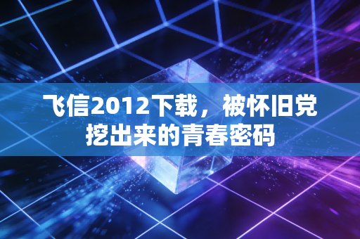 飞信2012下载,被怀旧党挖出来的青春密码