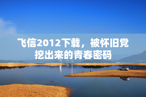 飞信2012下载,被怀旧党挖出来的青春密码