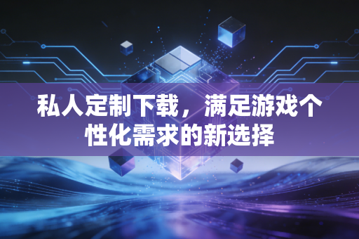 私人定制下载，满足游戏个性化需求的新选择