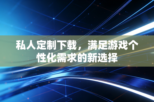 私人定制下载，满足游戏个性化需求的新选择