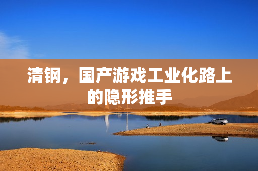清钢,国产游戏工业化路上的隐形推手